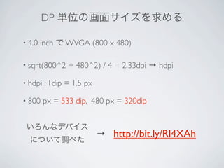DP 単位の画面サイズを求める

• 4.0   inch で WVGA (800 x 480)

• sqrt(800^2    + 480^2) / 4 = 2.33dpi → hdpi

• hdpi   : 1dip = 1.5 px

• 800    px = 533 dip, 480 px = 320dip


 いろんなデバイス
                           → http://bit.ly/Rl4XAh
  について調べた
 