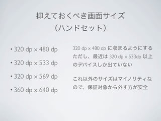 抑えておくべき画面サイズ
                （ハンドセット）

• 320   dp x 480 dp   320 dp x 480 dp に収まるようにする
                      ただし、最近は 320 dp x 533dp 以上
• 320   dp x 533 dp   のデバイスしか出ていない

• 320   dp x 569 dp   これ以外のサイズはマイノリティな

• 360                 ので、保証対象から外す方が安全
        dp x 640 dp
 
