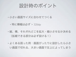 設計時のポイント

•   小さい画面サイズに合わせてつくる

    •   特に横幅は必ず > 320dip

•   縦、横、それぞれどこを拡大・縮小させるか決める
    （拡縮できる部分は必ず設ける！）

•   よくある困った例：画面ぴったりに設計したら小さ
    い画面で切れる、大きい画面で左上によってしまう
 