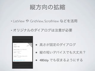縦方向の拡縮

• ListView   や GridView, ScrollView などを活用

• オリジナルのダイアログは注意が必要




                  •   高さが固定のダイアログ

                  •   縦の短いデバイスでも大丈夫？

                  •   480dip でも収まるようにする
 