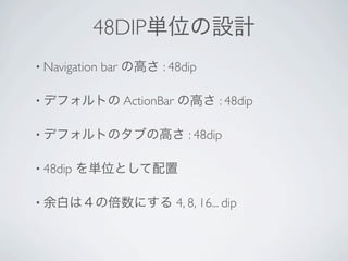 48DIP単位の設計
• Navigation   bar の高さ : 48dip

• デフォルトの ActionBar        の高さ : 48dip

• デフォルトのタブの高さ                : 48dip

• 48dip   を単位として配置

• 余白は４の倍数にする              4, 8, 16... dip
 