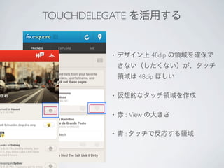 TOUCHDELEGATE を活用する


         •   デザイン上 48dip の領域を確保で
             きない（したくない）が、タッチ
             領域は 48dip ほしい

         •   仮想的なタッチ領域を作成

         •   赤 : View の大きさ

         •   青 : タッチで反応する領域
 