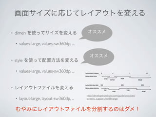 画面サイズに応じてレイアウトを変える

•   dimen を使ってサイズを変える                        オススメ

    •   values-large, values-sw360dp, ...

                                              オススメ
•   style を使って配置方法を変える

    •   values-large, values-sw360dp, ...


•   レイアウトファイルを変える
                                            http://developer.android.com/guide/practices/
    •   layout-large, layout-sw360dp, ...   screens_support.html#range



    むやみにレイアウトファイルを分割するのはダメ！
 