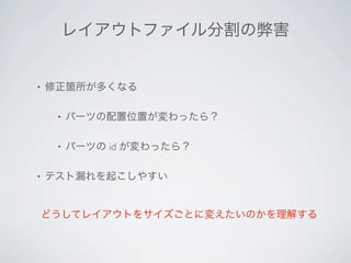 レイアウトファイル分割の弊害


•   修正箇所が多くなる

     •   パーツの配置位置が変わったら？

     •   パーツの id が変わったら？

•   テスト漏れを起こしやすい


どうしてレイアウトをサイズごとに変えたいのかを理解する
 