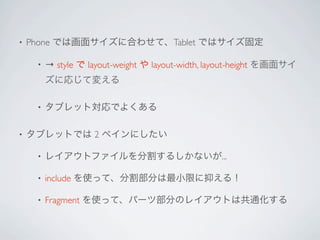 •   Phone では画面サイズに合わせて、Tablet ではサイズ固定

     •   → style で layout-weight や layout-width, layout-height を画面サイ
         ズに応じて変える

     •   タブレット対応でよくある

•   タブレットでは 2 ペインにしたい

     •   レイアウトファイルを分割するしかないが...

     •   include を使って、分割部分は最小限に抑える！

     •   Fragment を使って、パーツ部分のレイアウトは共通化する
 