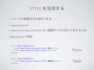 STYLE を活用する

•   リソースで配置方法を指定できる

•   values/styles.xml
•   values-small, values-sw360dp など画面サイズに応じて変えられる

•   @style/hoge で指定


    <style name="ImageStyle">
        <item name="android:layout_width">0dip</item>
        <item name="android:layout_weight">1</item>       Phone
    </style>


    <style name="ImageStyle">
        <item name="android:layout_width">400dip</item>
    </style>
                                                          Tablet
 