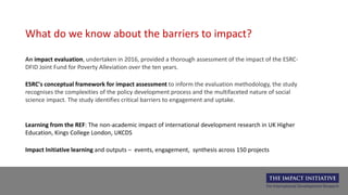 An impact evaluation, undertaken in 2016, provided a thorough assessment of the impact of the ESRC-
DFID Joint Fund for Poverty Alleviation over the ten years.
What do we know about the barriers to impact?
ESRC's conceptual framework for impact assessment to inform the evaluation methodology, the study
recognises the complexities of the policy development process and the multifaceted nature of social
science impact. The study identifies critical barriers to engagement and uptake.
Learning from the REF: The non-academic impact of international development research in UK Higher
Education, Kings College London, UKCDS
Impact Initiative learning and outputs – events, engagement, synthesis across 150 projects
 