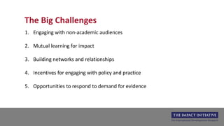 The Big Challenges
1. Engaging with non-academic audiences
2. Mutual learning for impact
3. Building networks and relationships
4. Incentives for engaging with policy and practice
5. Opportunities to respond to demand for evidence
 