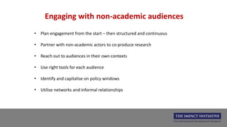 Engaging with non-academic audiences
• Plan engagement from the start – then structured and continuous
• Partner with non-academic actors to co-produce research
• Reach out to audiences in their own contexts
• Use right tools for each audience
• Identify and capitalise on policy windows
• Utilise networks and informal relationships
 
