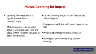 Mutual Learning for Impact
• Learning from research is a
significant enabler of
research impact.
• Mutual learning is an iterative
process which requires time and
space within research activities in
order to be fruitful.
• Lack of planning and/or lack of flexibility to
adapt the plan.
• Engagement with key individuals happens too
late
• Weak relationships with research users
• Ideology of policy actors may prevent
learning.
 