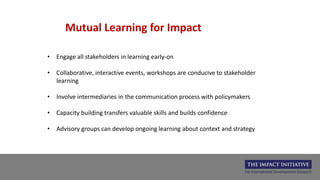 Mutual Learning for Impact
• Engage all stakeholders in learning early-on
• Collaborative, interactive events, workshops are conducive to stakeholder
learning
• Involve intermediaries in the communication process with policymakers
• Capacity building transfers valuable skills and builds confidence
• Advisory groups can develop ongoing learning about context and strategy
 