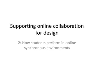 Supporting online collaboration 
for design 
2: How students perform in online 
synchronous environments 
 