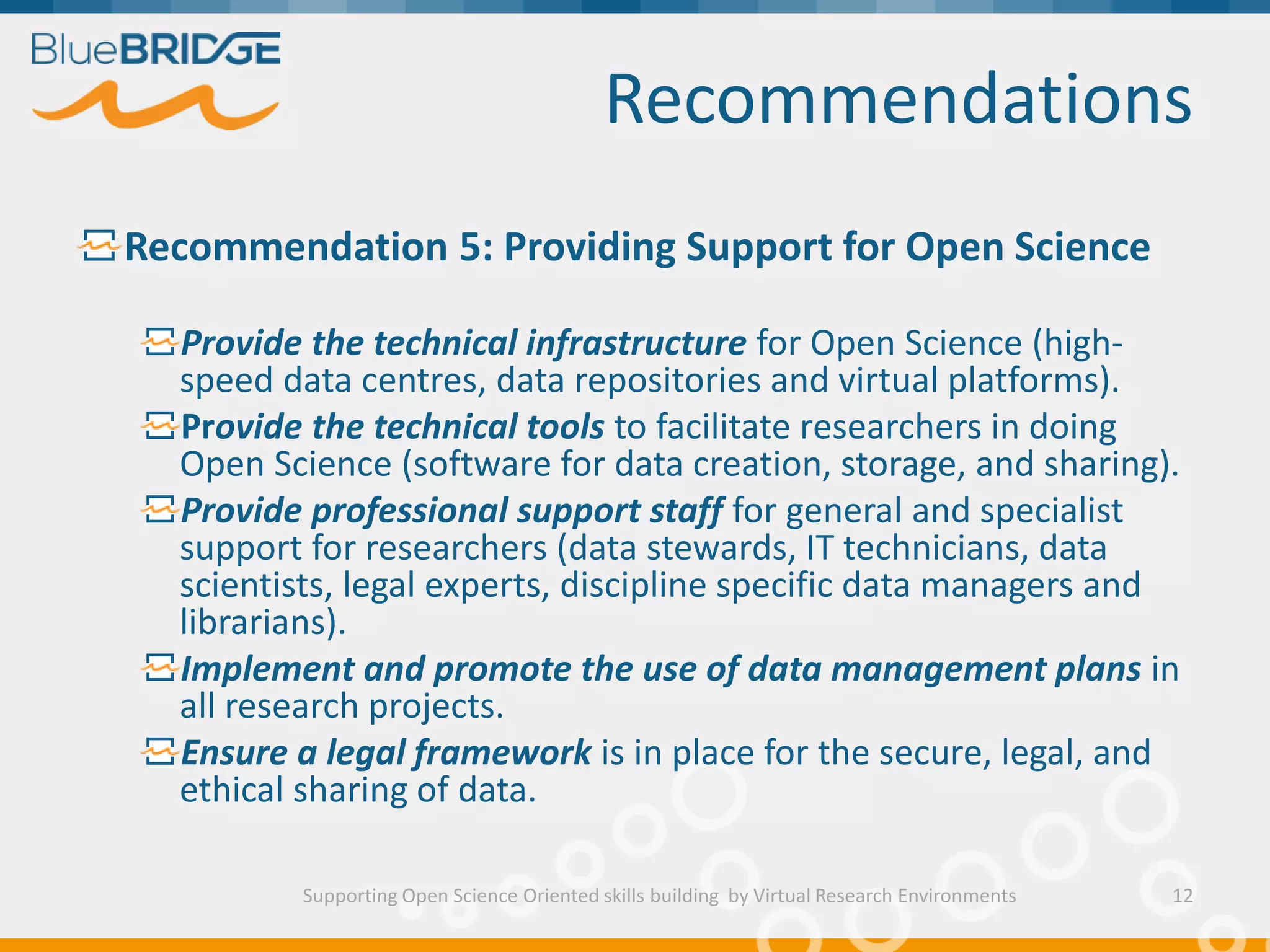 Recommendations
Supporting Open Science Oriented skills building by Virtual Research Environments
Recommendation 5: Providing Support for Open Science
Provide the technical infrastructure for Open Science (high-
speed data centres, data repositories and virtual platforms).
Provide the technical tools to facilitate researchers in doing
Open Science (software for data creation, storage, and sharing).
Provide professional support staff for general and specialist
support for researchers (data stewards, IT technicians, data
scientists, legal experts, discipline specific data managers and
librarians).
Implement and promote the use of data management plans in
all research projects.
Ensure a legal framework is in place for the secure, legal, and
ethical sharing of data.
12
 