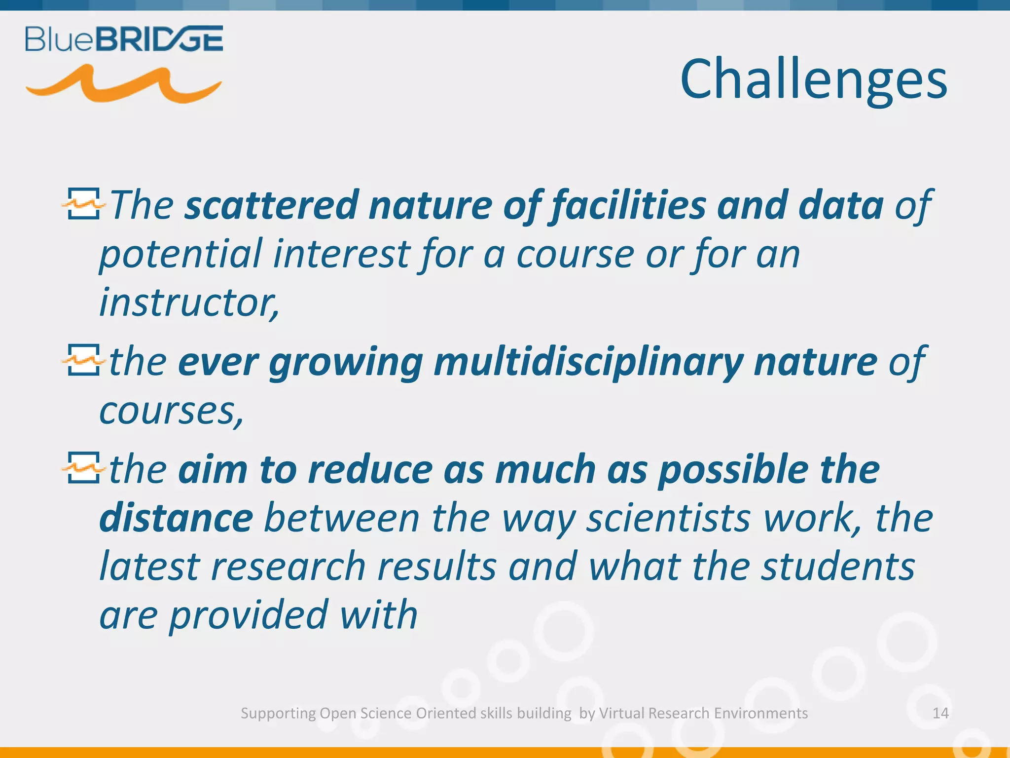 Challenges
Supporting Open Science Oriented skills building by Virtual Research Environments
The scattered nature of facilities and data of
potential interest for a course or for an
instructor,
the ever growing multidisciplinary nature of
courses,
the aim to reduce as much as possible the
distance between the way scientists work, the
latest research results and what the students
are provided with
14
 