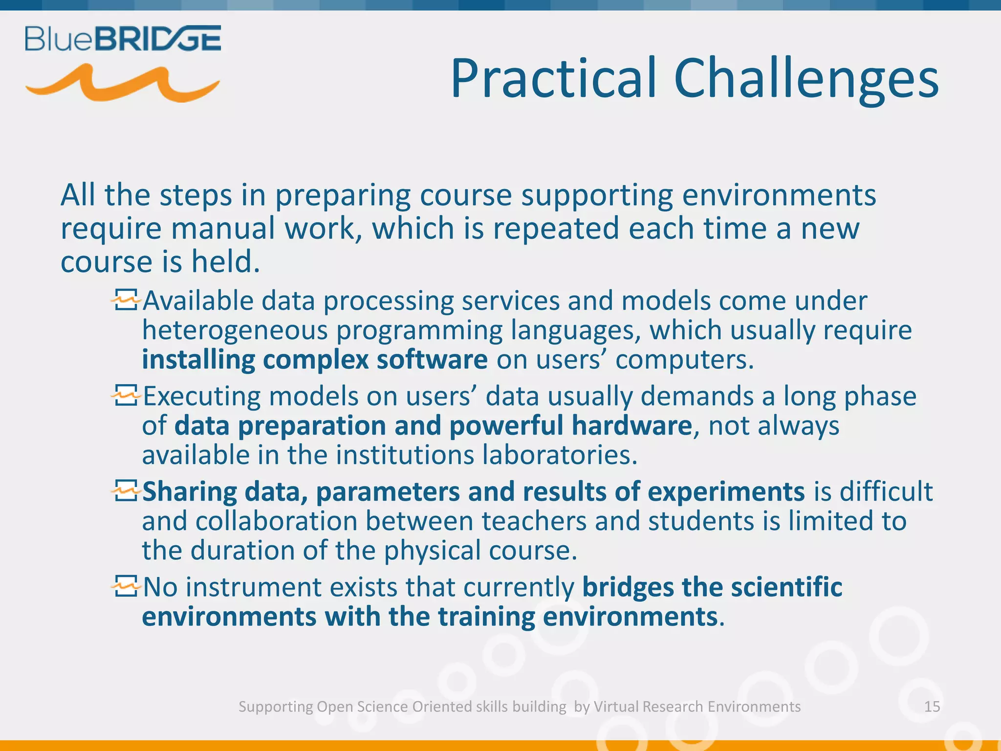 Practical Challenges
Supporting Open Science Oriented skills building by Virtual Research Environments
All the steps in preparing course supporting environments
require manual work, which is repeated each time a new
course is held.
Available data processing services and models come under
heterogeneous programming languages, which usually require
installing complex software on users’ computers.
Executing models on users’ data usually demands a long phase
of data preparation and powerful hardware, not always
available in the institutions laboratories.
Sharing data, parameters and results of experiments is difficult
and collaboration between teachers and students is limited to
the duration of the physical course.
No instrument exists that currently bridges the scientific
environments with the training environments.
15
 