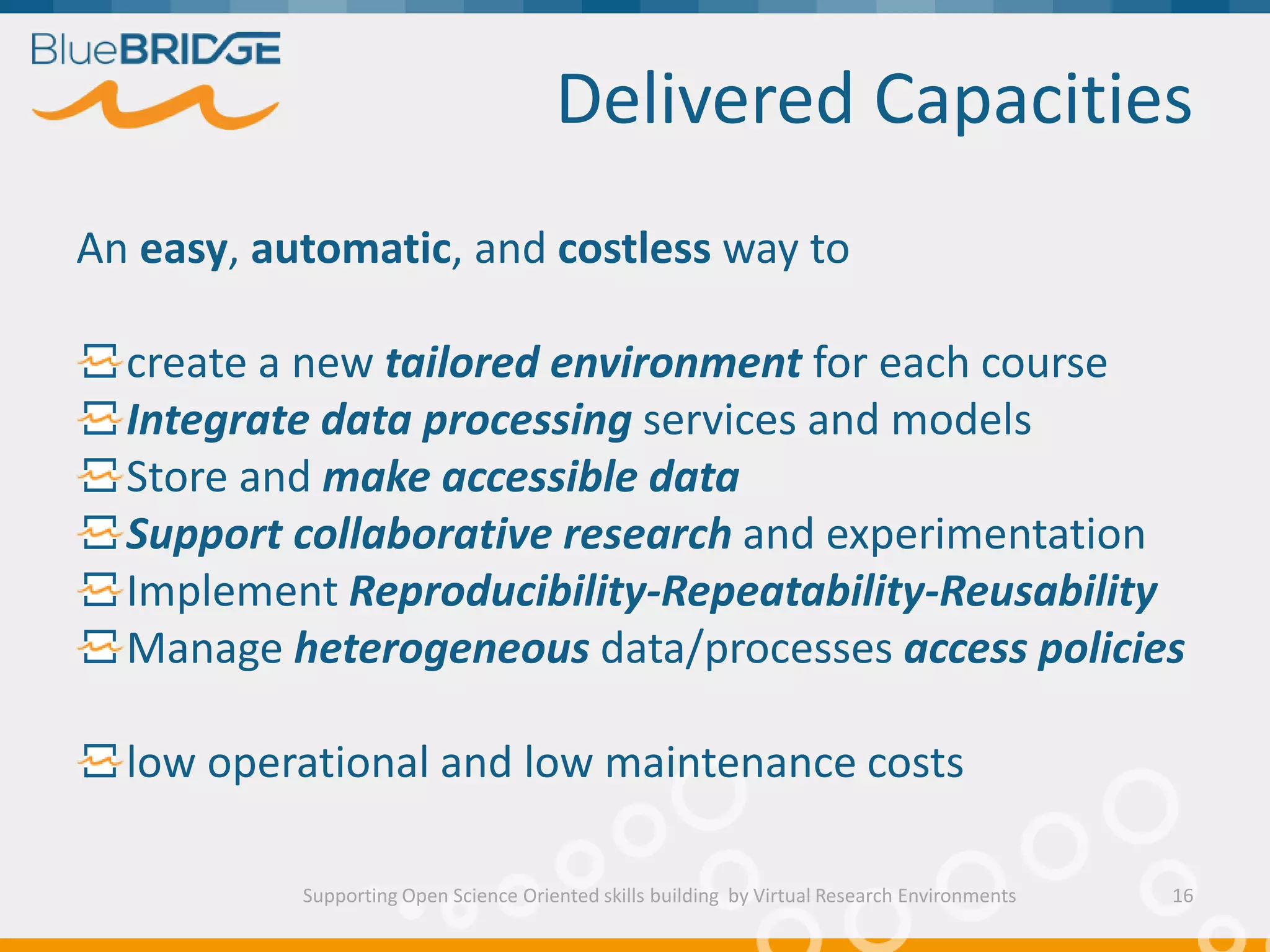 Delivered Capacities
Supporting Open Science Oriented skills building by Virtual Research Environments
An easy, automatic, and costless way to
create a new tailored environment for each course
Integrate data processing services and models
Store and make accessible data
Support collaborative research and experimentation
Implement Reproducibility-Repeatability-Reusability
Manage heterogeneous data/processes access policies
low operational and low maintenance costs
16
 