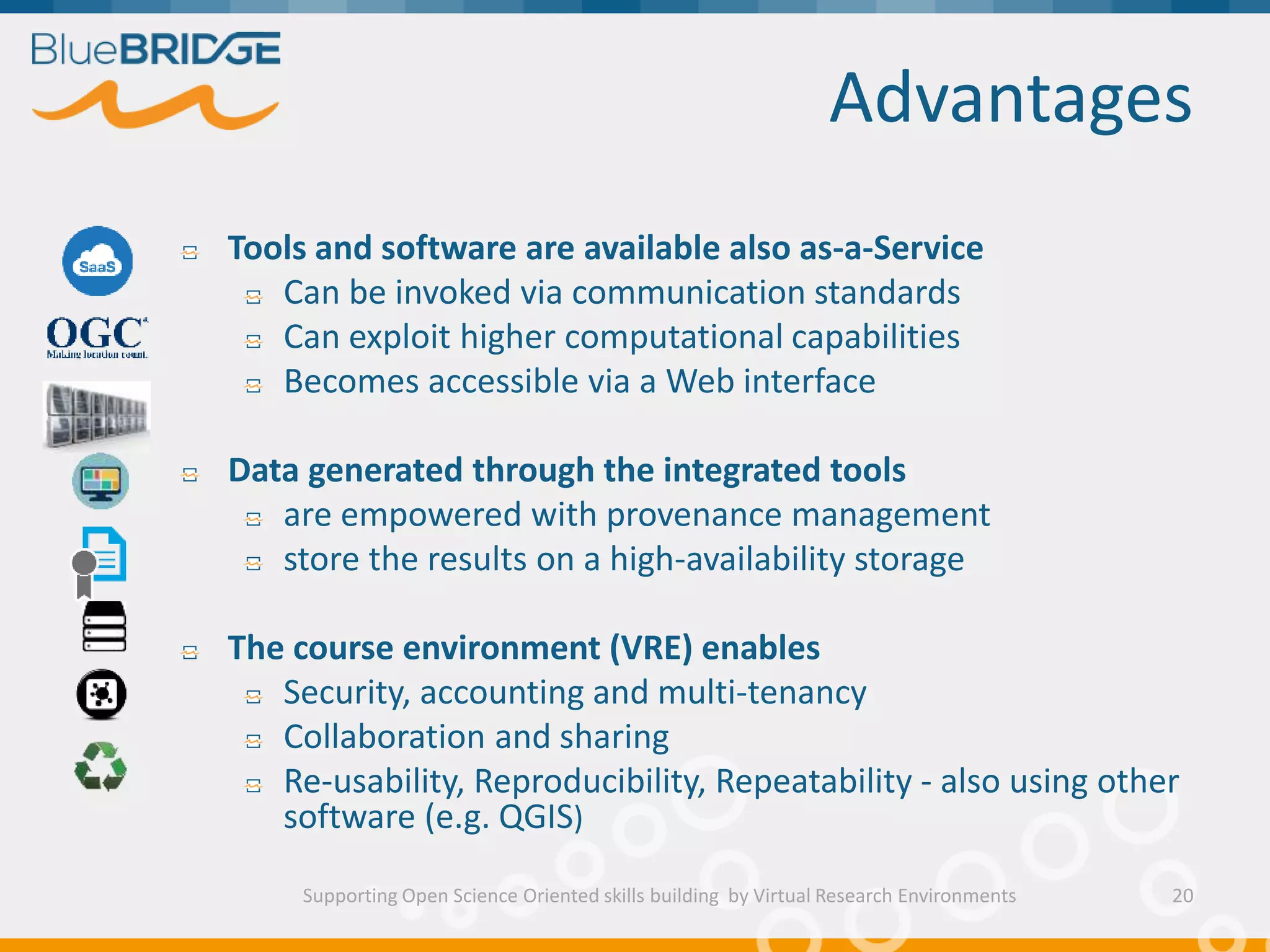 Advantages
Tools and software are available also as-a-Service
Can be invoked via communication standards
Can exploit higher computational capabilities
Becomes accessible via a Web interface
Data generated through the integrated tools
are empowered with provenance management
store the results on a high-availability storage
The course environment (VRE) enables
Security, accounting and multi-tenancy
Collaboration and sharing
Re-usability, Reproducibility, Repeatability - also using other
software (e.g. QGIS)
Supporting Open Science Oriented skills building by Virtual Research Environments 20
 
