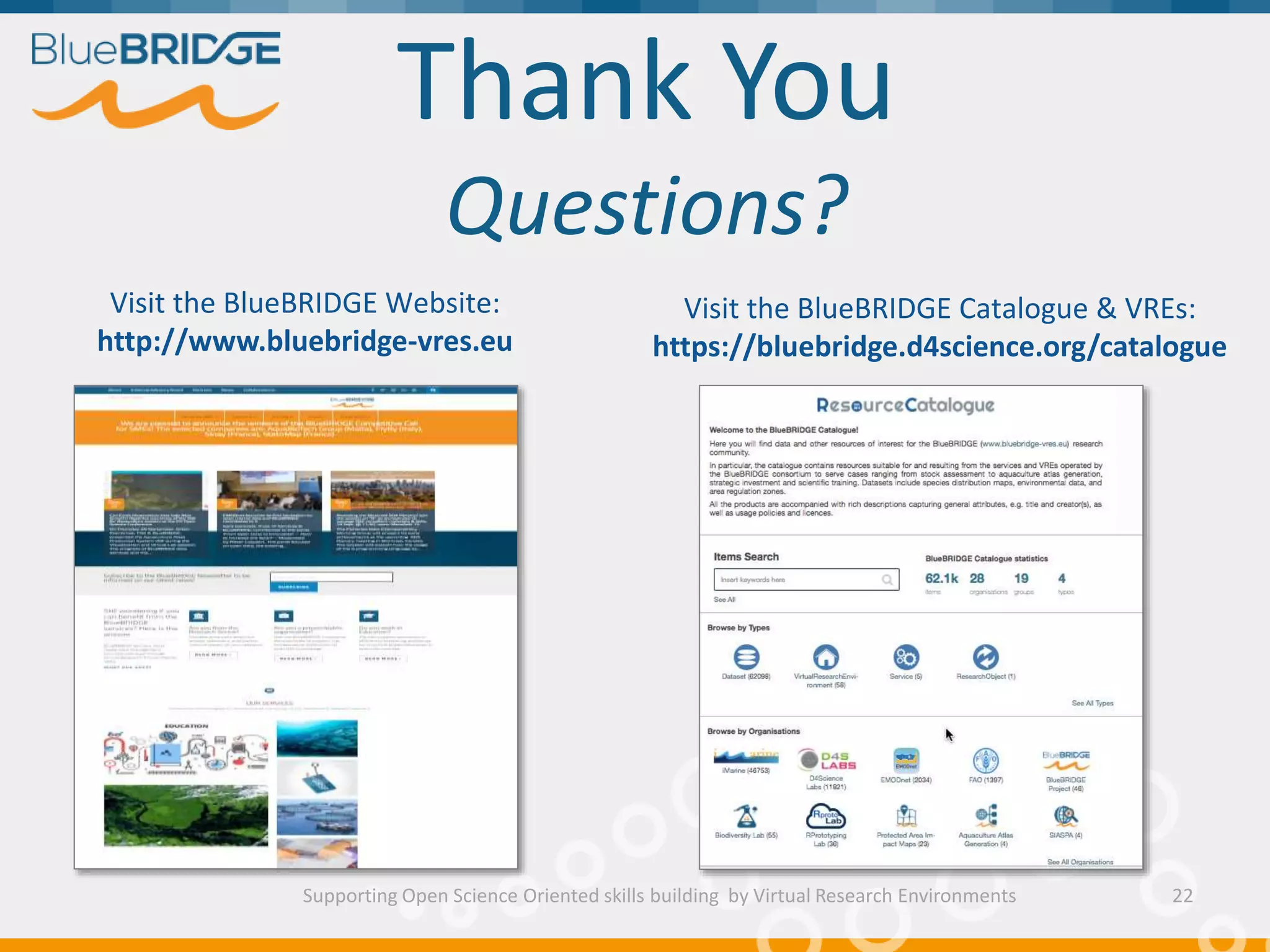 Thank You
Questions?
Supporting Open Science Oriented skills building by Virtual Research Environments 22
Visit the BlueBRIDGE Website:
http://www.bluebridge-vres.eu
Visit the BlueBRIDGE Catalogue & VREs:
https://bluebridge.d4science.org/catalogue
 