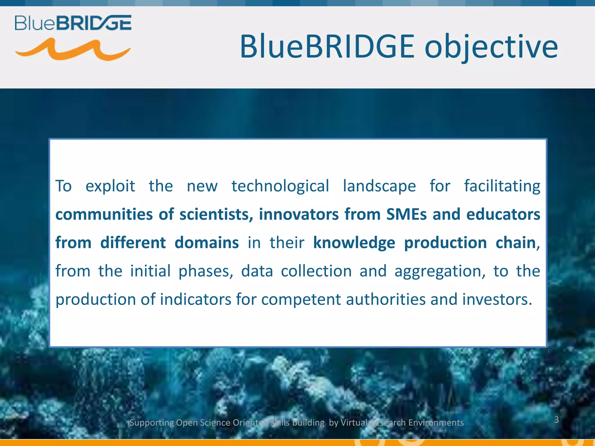 BlueBRIDGE objective
To exploit the new technological landscape for facilitating
communities of scientists, innovators from SMEs and educators
from different domains in their knowledge production chain,
from the initial phases, data collection and aggregation, to the
production of indicators for competent authorities and investors.
Supporting Open Science Oriented skills building by Virtual Research Environments 3
 