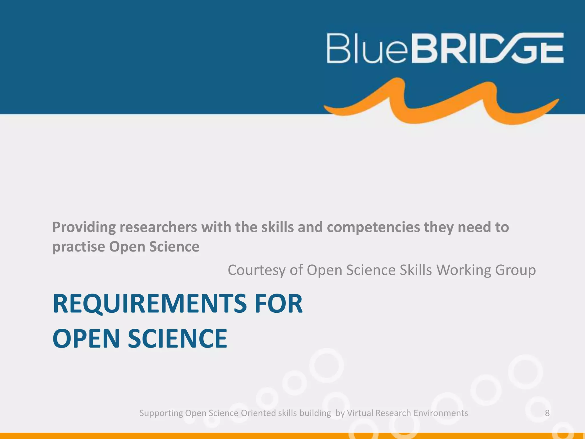 REQUIREMENTS FOR
OPEN SCIENCE
Providing researchers with the skills and competencies they need to
practise Open Science
Courtesy of Open Science Skills Working Group
Supporting Open Science Oriented skills building by Virtual Research Environments 8
 