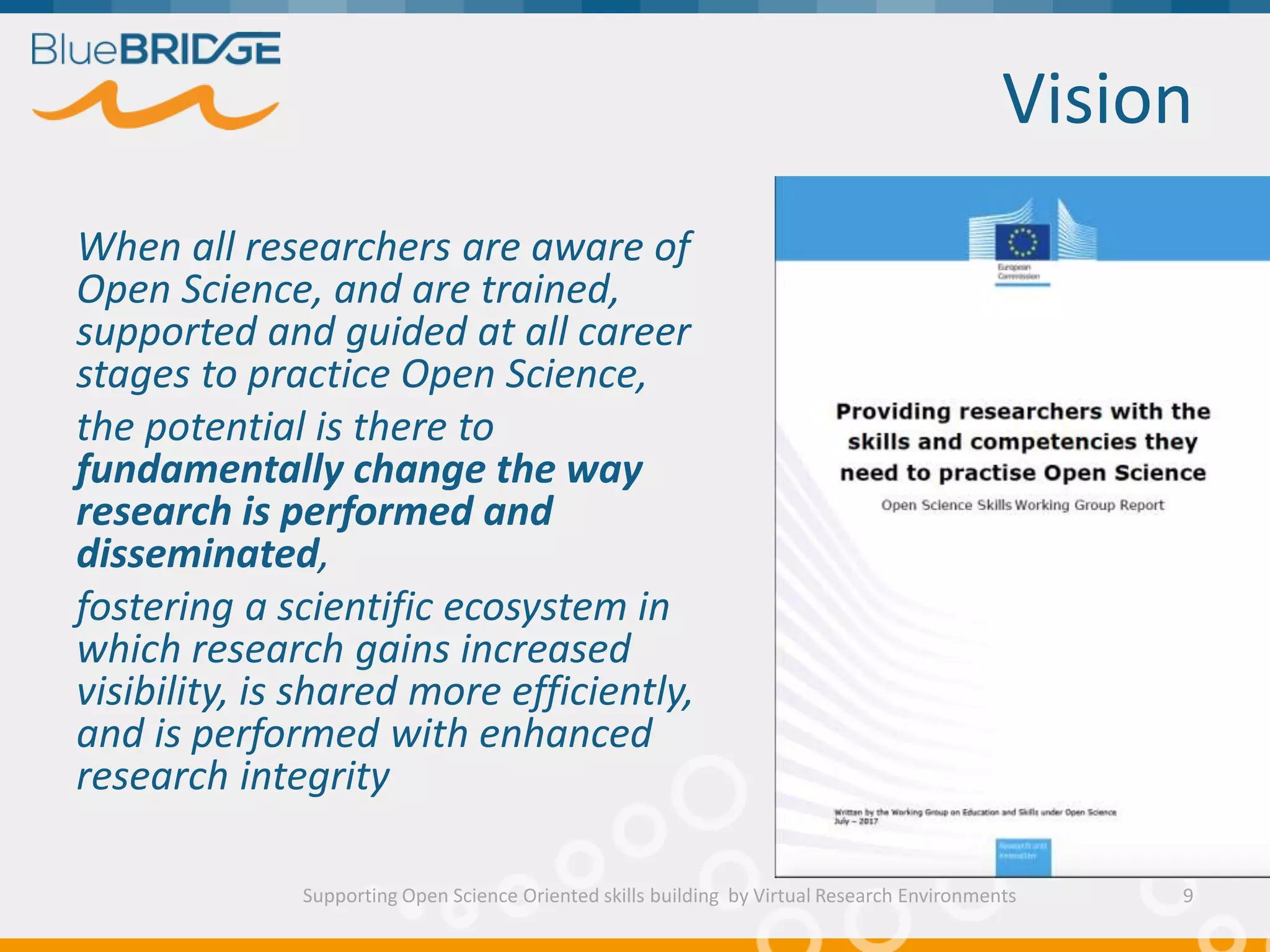 Vision
Supporting Open Science Oriented skills building by Virtual Research Environments
When all researchers are aware of
Open Science, and are trained,
supported and guided at all career
stages to practice Open Science,
the potential is there to
fundamentally change the way
research is performed and
disseminated,
fostering a scientific ecosystem in
which research gains increased
visibility, is shared more efficiently,
and is performed with enhanced
research integrity
9
 
