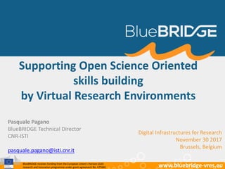 BlueBRIDGE receives funding from the European Union’s Horizon 2020
research and innovation programme under grant agreement No. 675680 www.bluebridge-vres.euBlueBRIDGE receives funding from the European Union’s Horizon 2020
research and innovation programme under grant agreement No. 675680 www.bluebridge-vres.eu
Supporting Open Science Oriented
skills building
by Virtual Research Environments
Digital Infrastructures for Research
November 30 2017
Brussels, Belgium
Pasquale Pagano
BlueBRIDGE Technical Director
CNR-ISTI
pasquale.pagano@isti.cnr.it
 