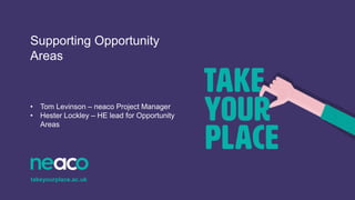 Supporting Opportunity
Areas
• Tom Levinson – neaco Project Manager
• Hester Lockley – HE lead for Opportunity
Areas
takeyourplace.ac.uk
 
