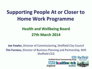 Supporting People At or Closer to
Home Work Programme
Health and Wellbeing Board
27th March 2014
Joe Fowler, Director of Commissioning, Sheffield City Council
Tim Furness, Director of Business Planning and Partnership, NHS
Sheffield CCG
 
