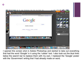I opened this screen shot in Adobe Photoshop and started to take out everything that had the word ‘Google’ in it using the ‘rubber’ tool. I also took out the blue links below the search bar to replace them with my own. I replaced the ‘Google’ poster with the ‘Government’ writing that I had already made on word.