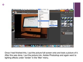 Once I had finished this, I put the picture full screen onto and took a picture of it. After this was done, I put the picture into  Adobe Photoshop and again went to lighting effects under ‘render’ in the’ filter’ menu.
