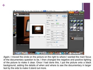 Again, I moved the circle on the picture on the right to where I wanted the main focus of the documentary question to be. I then changed the negative and positive lighting of the picture to make it clear. Once I had done this, I put the picture onto a black background, adding the details of when and where to see the documentary in larger text by the side to make it stand out more.