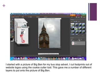 I started with a picture of Big Ben for my bus stop advert. I cut footprints out of website logos using the cookie cutter tool. This gave me a number of different layers to put onto the picture of Big Ben. 