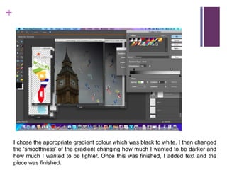 I chose the appropriate gradient colour which was black to white. I then changed the ‘smoothness’ of the gradient changing how much I wanted to be darker and how much I wanted to be lighter. Once this was finished, I added text and the piece was finished. 