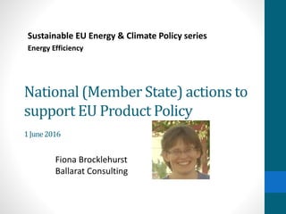 National (Member State) actions to
support EU Product Policy
1June2016
Sustainable EU Energy & Climate Policy series
Energy Efficiency
Fiona Brocklehurst
Ballarat Consulting
 