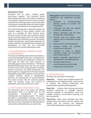 Page | 1
Executive Summary
INTRODUCTION
Consistent with its motto, “creating quality
communities together,” the Somerset County
Planning Board has been at the forefront of fostering
smart growth, shaping the County’s future through a
comprehensive planning program as Somerset seeks
to leverage its considerable assets and make strategic
investments in redevelopment and targeted growth.
The overall study approach is designed to gather the
necessary support to move projects forward, and
serve as a template for other locations across
Somerset County and New Jersey seeking to attract
private investment opportunities. The study included
collaboration and coordination activities, formulation
of goals and objectives, market-based assessment of
existing conditions and redevelopment potential, and
development of land use and multimodal
improvements for the pilot redevelopment sites.
I. COLLABORATION, OUTREACH AND
COORDINATION
This Access and Mobility Improvements study follows a
community-based planning process: a comprehensive
program of outreach and coordination initiatives to
help guide the effort and build consensus on
achievable goals and recommendations. The Parsons
Brinkerhoff (PB) project team met with and sought
input from the County’s municipal partners, residents,
business community, real estate professionals, and
partner agencies. Engagement of this broad range of
stakeholders guided the compilation and screening of
candidate locations, vetting of redevelopment
scenarios, and advancement of recommendations.
This process ensures that the outcomes properly
reflect the priorities, needs, and concerns of
stakeholders, advocates, and decision makers.
II. STUDY GOALS AND OBJECTIVES
The overarching goal of the Access and Mobility
Improvements study is to identify land use and
transportation improvements to support
redevelopment and targeted growth. The study is
grounded in a methodology to identify, screen, and
evaluate candidate locations, and propose a series of
pilot sites to serve as templates for redevelopment of
underutilized, underperforming, and vacant sites.
III. METHODOLOGY
The study was conducted in three phases:
Phase One: Identify initial candidate locations for
redevelopment and targeted growth, giving priority
to locations with existing infrastructure and
supportive planning efforts and designations.
Phase Two: Conduct initial screening and existing
conditions assessment of candidate locations
including evaluation of transportation access and
mobility conditions, environmental screening, and
land use potential.
Phase Three: Select seven prototype pilot sites,
evaluate direct and indirect economic impacts, and
develop land use scenarios and supportive
multimodal transportation improvement concepts.
Study goals identified through the outreach,
coordination, and collaboration activities
include:
• Undertake a community-based
planning process of outreach and
coordination
• Understand the local and regional
context for redevelopment
• Achieve consistency with the State
Strategic Plan methodologies
• Prioritize local and regional value
capture, return-on-investment, and job
creation
• Build consensus on achievable goals
• Leverage existing and proposed
infrastructure investments
• Capitalize on access to regional
institutions, heath care, universities,
and innovation districts
• Identify marketable opportunities for
redevelopment and targeted growth
• Develop suitable land use
recommendations and multimodal
transportation improvements
 