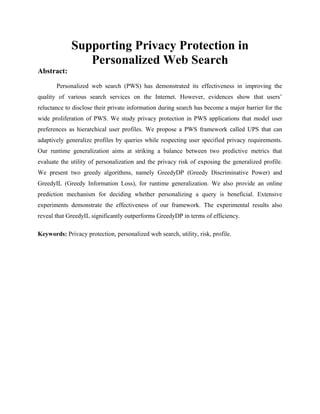 Supporting Privacy Protection in
Personalized Web Search
Abstract:
Personalized web search (PWS) has demonstrated its effectiveness in improving the
quality of various search services on the Internet. However, evidences show that users’
reluctance to disclose their private information during search has become a major barrier for the
wide proliferation of PWS. We study privacy protection in PWS applications that model user
preferences as hierarchical user profiles. We propose a PWS framework called UPS that can
adaptively generalize profiles by queries while respecting user specified privacy requirements.
Our runtime generalization aims at striking a balance between two predictive metrics that
evaluate the utility of personalization and the privacy risk of exposing the generalized profile.
We present two greedy algorithms, namely GreedyDP (Greedy Discriminative Power) and
GreedyIL (Greedy Information Loss), for runtime generalization. We also provide an online
prediction mechanism for deciding whether personalizing a query is beneficial. Extensive
experiments demonstrate the effectiveness of our framework. The experimental results also
reveal that GreedyIL significantly outperforms GreedyDP in terms of efficiency.
Keywords: Privacy protection, personalized web search, utility, risk, profile.
 