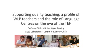 Supporting quality teaching: a profile of
IWLP teachers and the role of Language
Centres on the eve of the TEF
Dr Chiara Cirillo – University of Reading
AULC Conference - Cardiff, 7-8 January 2016
 