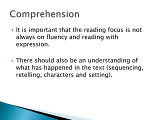  It is important that the reading focus is not
always on fluency and reading with
expression.
There should also be an understanding of
what has happened in the text (sequencing,
retelling, characters and setting).