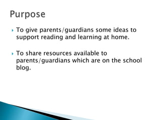 To give parents/guardians some ideas to
support reading and learning at home.
 To share resources available to
parents/guardians which are on the school
blog.
 