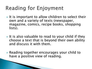  It is important to allow children to select their
own and a variety of texts (newspaper,
magazine, comics, recipe books, shopping
lists).
 It is also valuable to read to your child if they
choose a text that is beyond their own ability
and discuss it with them.
 Reading together encourages your child to
have a positive view of reading.
 