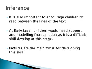  It is also important to encourage children to
read between the lines of the text.
 At Early Level, children would need support
and modelling from an adult as it is a difficult
skill develop at this stage.
 Pictures are the main focus for developing
this skill.
 