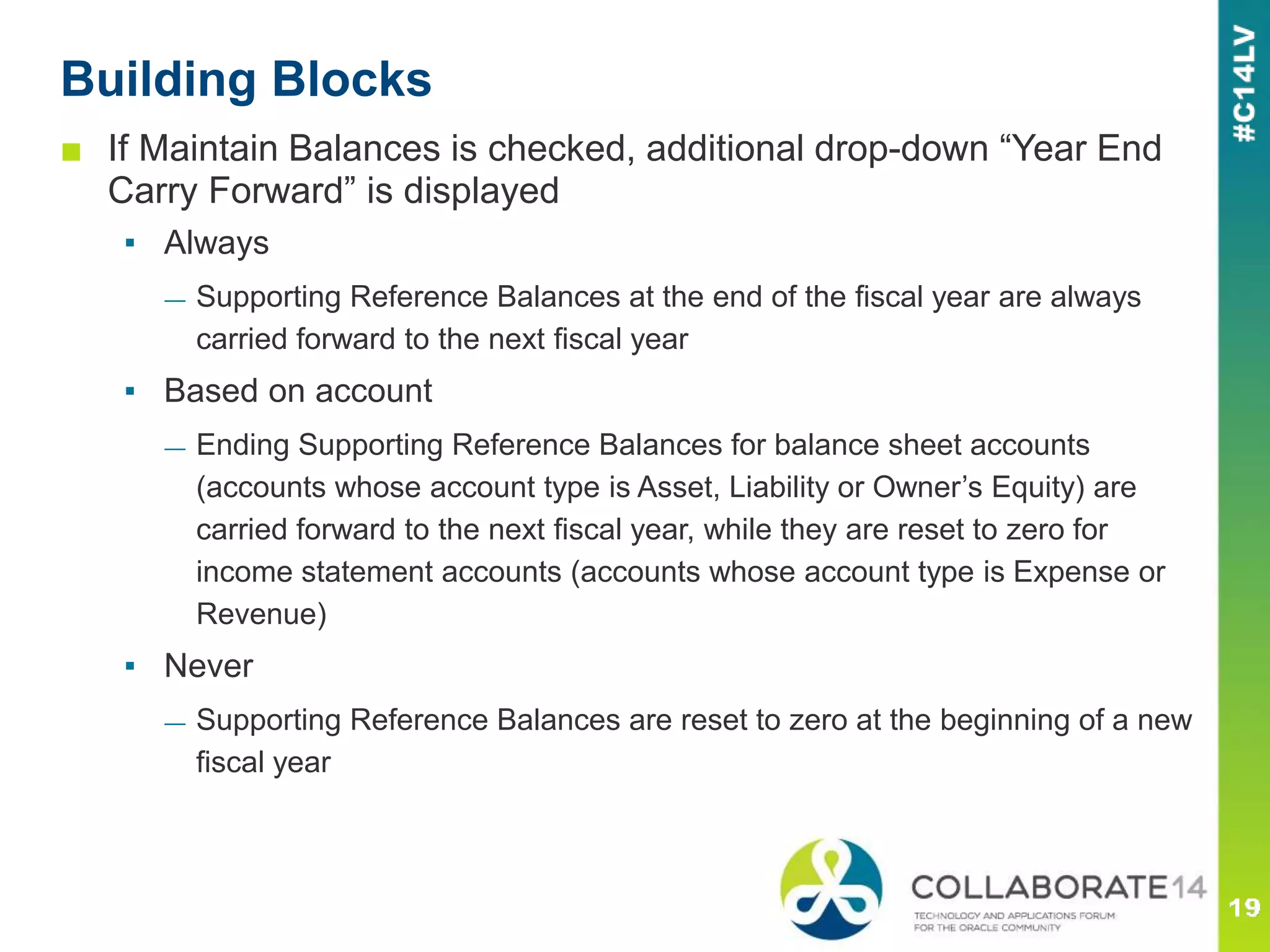 ■ If Maintain Balances is checked, additional drop-down “Year End
Carry Forward” is displayed
▪ Always
— Supporting Reference Balances at the end of the fiscal year are always
carried forward to the next fiscal year
▪ Based on account
— Ending Supporting Reference Balances for balance sheet accounts
(accounts whose account type is Asset, Liability or Owner’s Equity) are
carried forward to the next fiscal year, while they are reset to zero for
income statement accounts (accounts whose account type is Expense or
Revenue)
▪ Never
— Supporting Reference Balances are reset to zero at the beginning of a new
fiscal year
Building Blocks
 