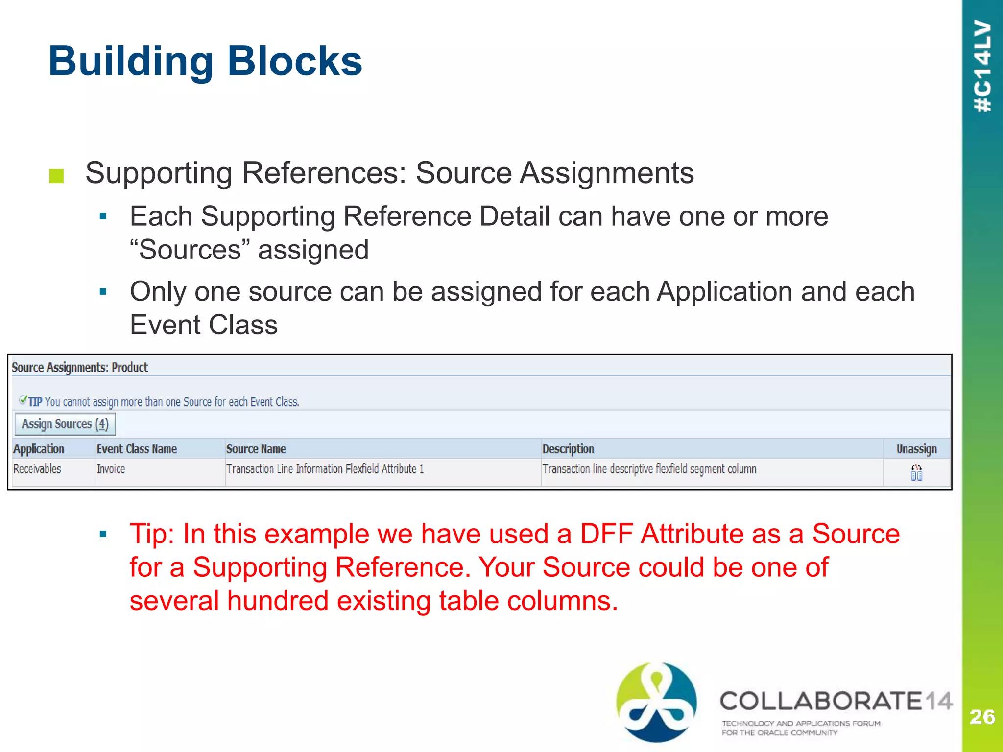 Building Blocks
■ Supporting References: Source Assignments
▪ Each Supporting Reference Detail can have one or more
“Sources” assigned
▪ Only one source can be assigned for each Application and each
Event Class
▪ Tip: In this example we have used a DFF Attribute as a Source
for a Supporting Reference. Your Source could be one of
several hundred existing table columns.
 