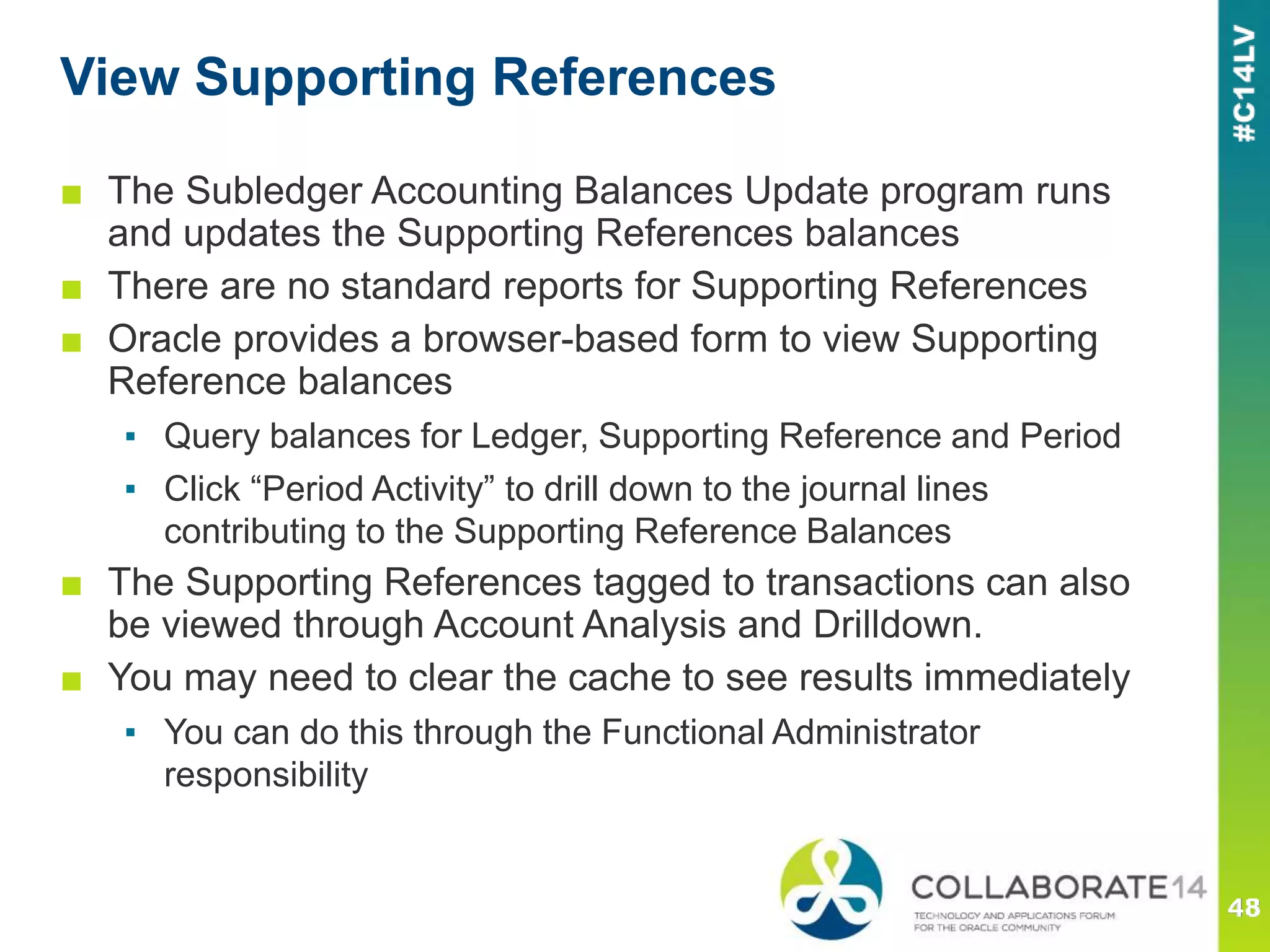 View Supporting References
■ The Subledger Accounting Balances Update program runs
and updates the Supporting References balances
■ There are no standard reports for Supporting References
■ Oracle provides a browser-based form to view Supporting
Reference balances
▪ Query balances for Ledger, Supporting Reference and Period
▪ Click “Period Activity” to drill down to the journal lines
contributing to the Supporting Reference Balances
■ The Supporting References tagged to transactions can also
be viewed through Account Analysis and Drilldown.
■ You may need to clear the cache to see results immediately
▪ You can do this through the Functional Administrator
responsibility
 