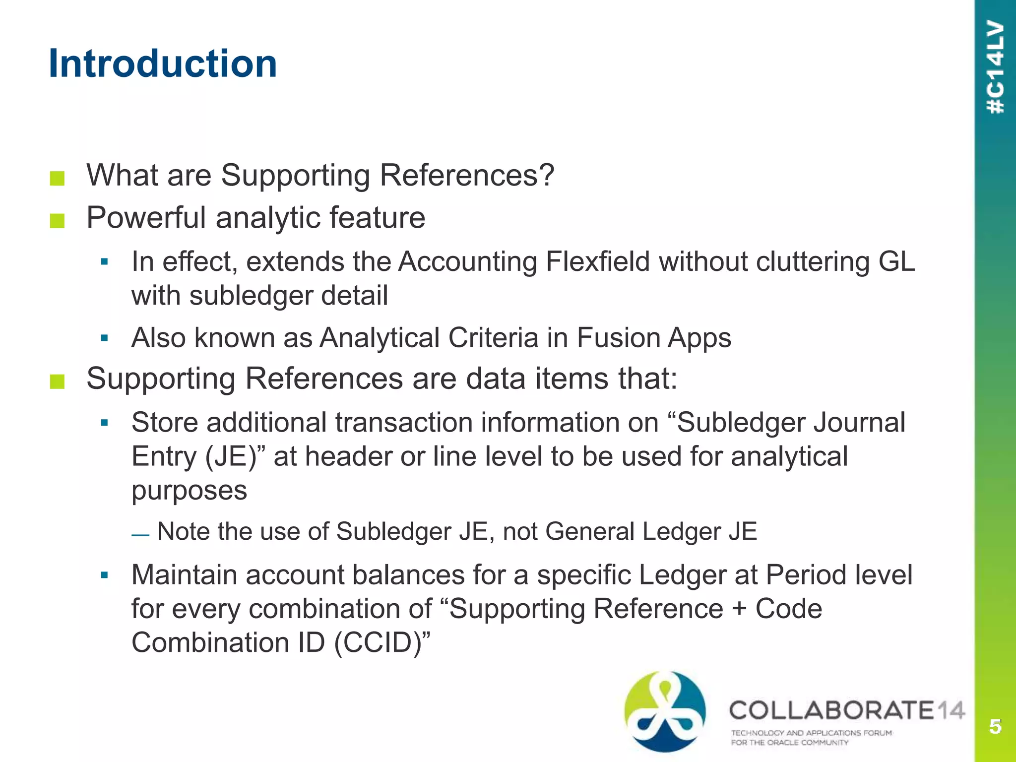 ■ What are Supporting References?
■ Powerful analytic feature
▪ In effect, extends the Accounting Flexfield without cluttering GL
with subledger detail
▪ Also known as Analytical Criteria in Fusion Apps
■ Supporting References are data items that:
▪ Store additional transaction information on “Subledger Journal
Entry (JE)” at header or line level to be used for analytical
purposes
— Note the use of Subledger JE, not General Ledger JE
▪ Maintain account balances for a specific Ledger at Period level
for every combination of “Supporting Reference + Code
Combination ID (CCID)”
Introduction
 