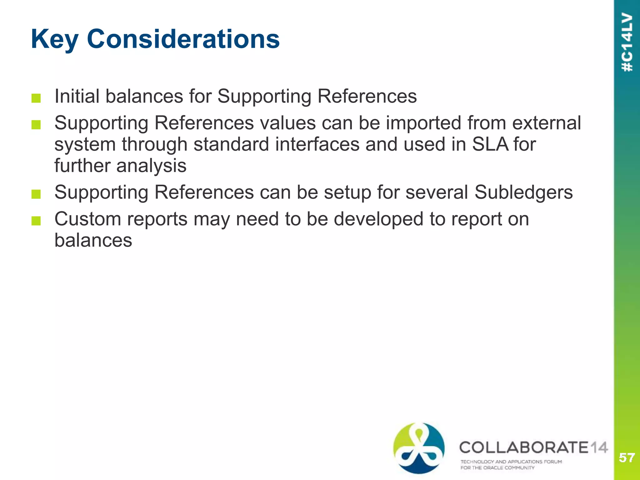 Key Considerations
■ Initial balances for Supporting References
■ Supporting References values can be imported from external
system through standard interfaces and used in SLA for
further analysis
■ Supporting References can be setup for several Subledgers
■ Custom reports may need to be developed to report on
balances
 