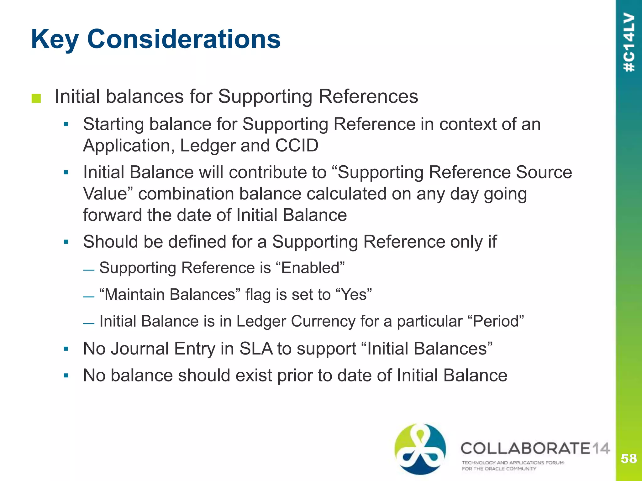 Key Considerations
■ Initial balances for Supporting References
▪ Starting balance for Supporting Reference in context of an
Application, Ledger and CCID
▪ Initial Balance will contribute to “Supporting Reference Source
Value” combination balance calculated on any day going
forward the date of Initial Balance
▪ Should be defined for a Supporting Reference only if
— Supporting Reference is “Enabled”
— “Maintain Balances” flag is set to “Yes”
— Initial Balance is in Ledger Currency for a particular “Period”
▪ No Journal Entry in SLA to support “Initial Balances”
▪ No balance should exist prior to date of Initial Balance
 