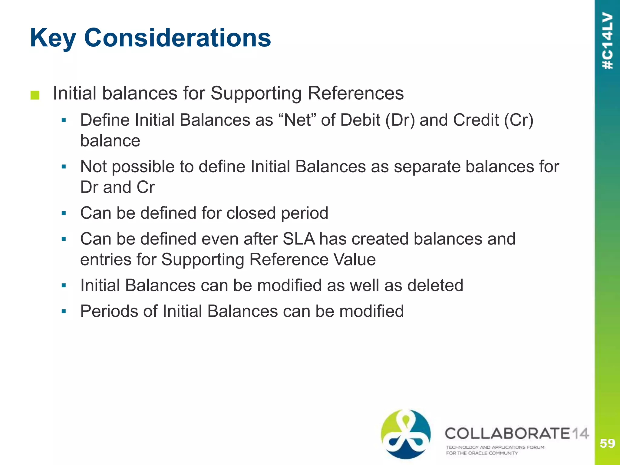 Key Considerations
■ Initial balances for Supporting References
▪ Define Initial Balances as “Net” of Debit (Dr) and Credit (Cr)
balance
▪ Not possible to define Initial Balances as separate balances for
Dr and Cr
▪ Can be defined for closed period
▪ Can be defined even after SLA has created balances and
entries for Supporting Reference Value
▪ Initial Balances can be modified as well as deleted
▪ Periods of Initial Balances can be modified
 