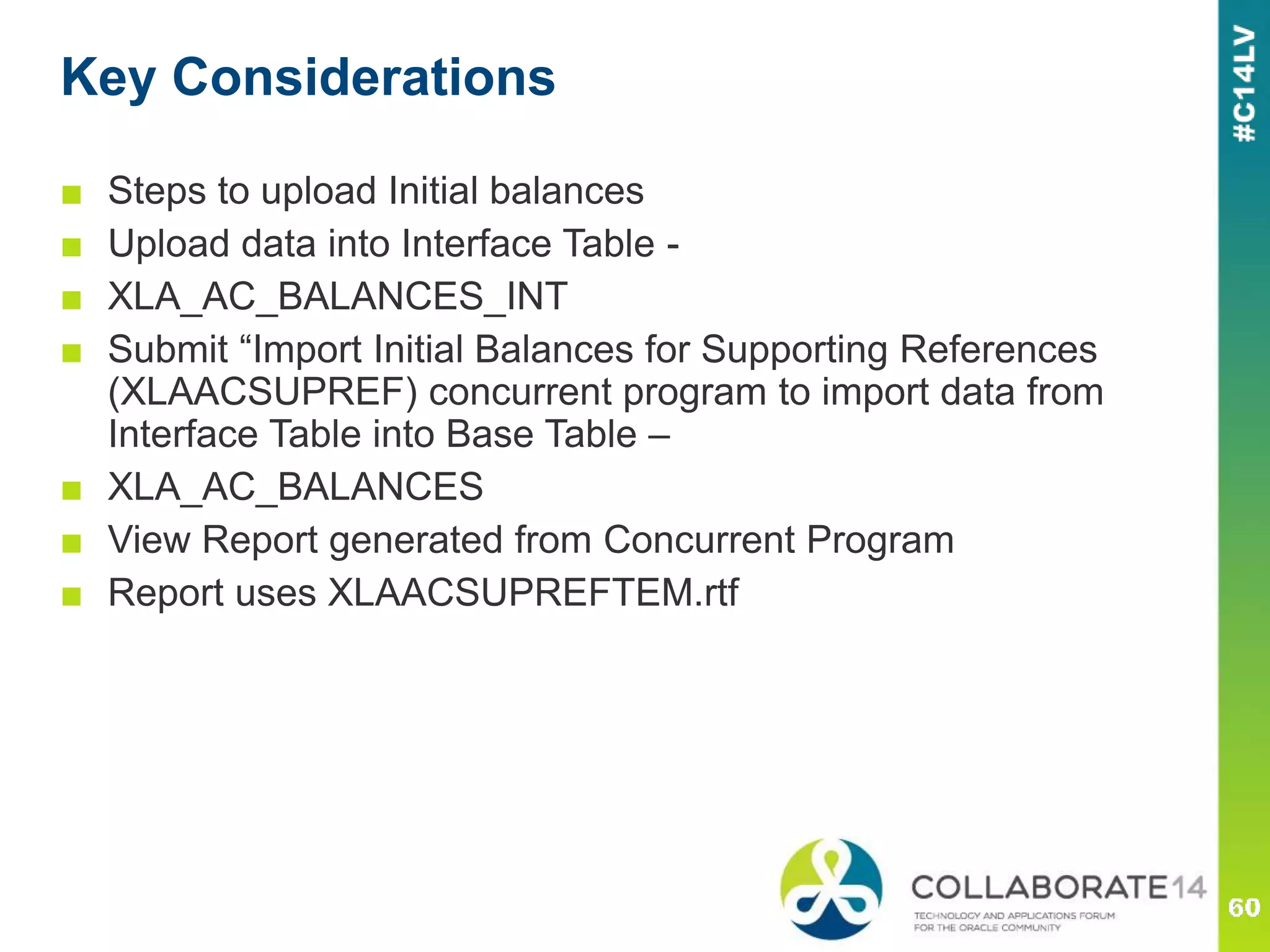 Key Considerations
■ Steps to upload Initial balances
■ Upload data into Interface Table -
■ XLA_AC_BALANCES_INT
■ Submit “Import Initial Balances for Supporting References
(XLAACSUPREF) concurrent program to import data from
Interface Table into Base Table –
■ XLA_AC_BALANCES
■ View Report generated from Concurrent Program
■ Report uses XLAACSUPREFTEM.rtf
 