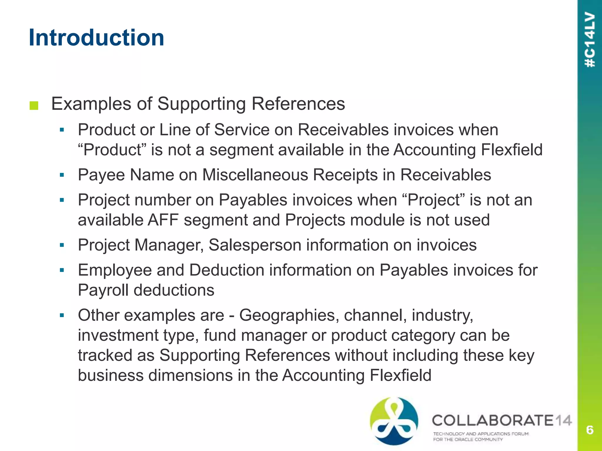 ■ Examples of Supporting References
▪ Product or Line of Service on Receivables invoices when
“Product” is not a segment available in the Accounting Flexfield
▪ Payee Name on Miscellaneous Receipts in Receivables
▪ Project number on Payables invoices when “Project” is not an
available AFF segment and Projects module is not used
▪ Project Manager, Salesperson information on invoices
▪ Employee and Deduction information on Payables invoices for
Payroll deductions
▪ Other examples are - Geographies, channel, industry,
investment type, fund manager or product category can be
tracked as Supporting References without including these key
business dimensions in the Accounting Flexfield
Introduction
 